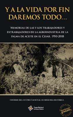 Y A LA VIDA POR FIN DAREMOS TODO… MEMORIAS DE LAS Y LOS TRABAJADORES Y EXTRABAJADORES DE LA AGROINDUSTRIA DE LA PALMA DE ACEITE EN EL CESAR, 1950-2018
